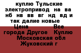 куплю Тульские электропривод  на, ва, нб, нв, вв, вг, нд, вд и так далие новые   › Цена ­ 85 500 - Все города Другое » Куплю   . Московская обл.,Жуковский г.